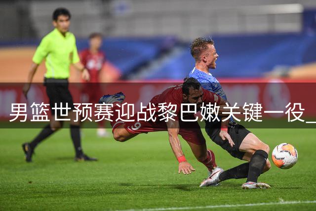 男篮世预赛迎战黎巴嫩关键一役 中国队暂列小组第三